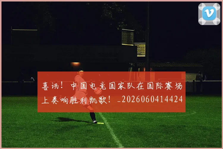 喜讯！中国电竞国家队在国际赛场上奏响胜利凯歌！_20260604144248_20260707013101