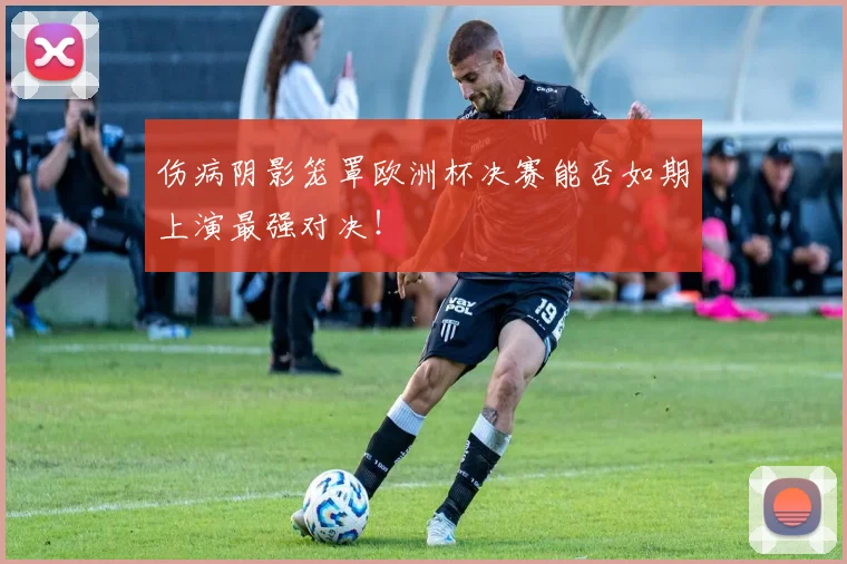 伤病阴影笼罩欧洲杯决赛能否如期上演最强对决!