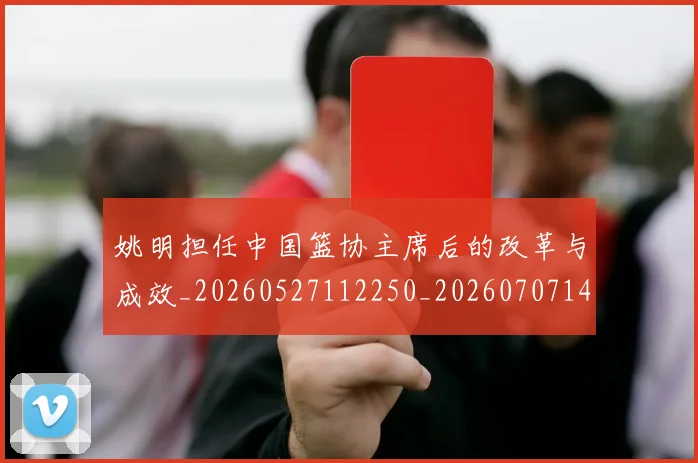 姚明担任中国篮协主席后的改革与成效_20260527112250_20260707143344
