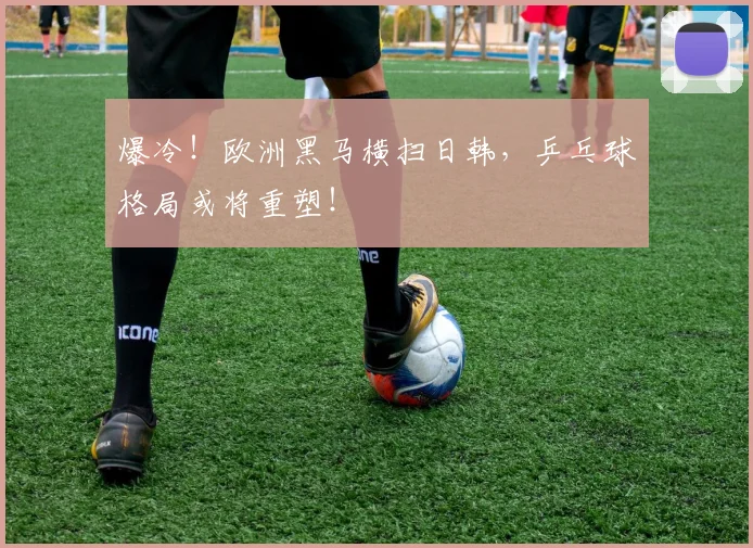 爆冷！欧洲黑马横扫日韩，乒乓球格局或将重塑！