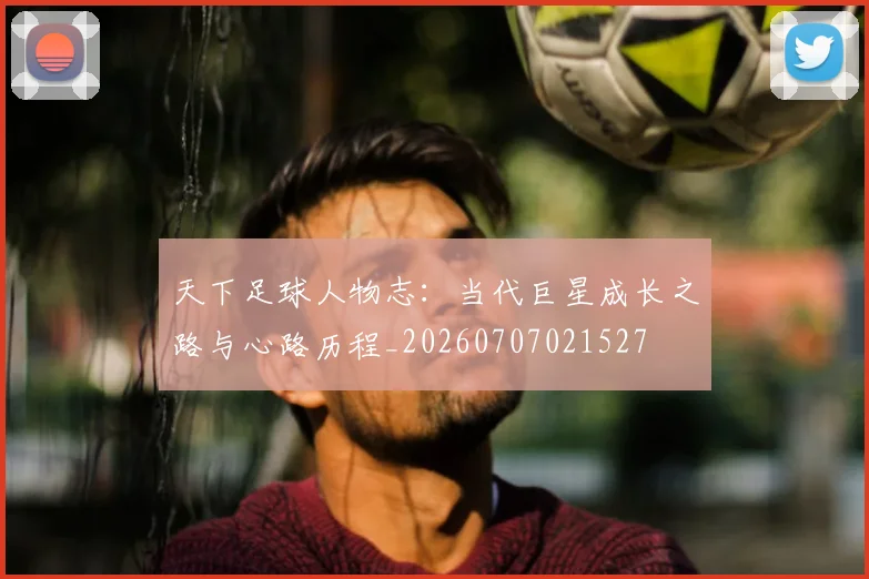天下足球人物志：当代巨星成长之路与心路历程_20260707021527