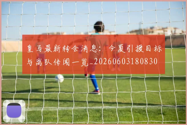 皇马最新转会消息：今夏引援目标与离队传闻一览_20260603180830