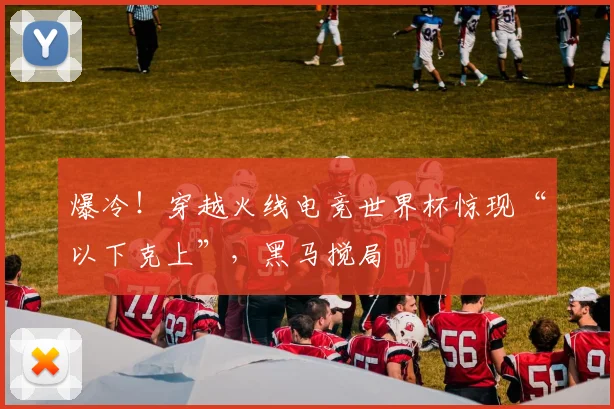 爆冷！穿越火线电竞世界杯惊现“以下克上”，黑马搅局