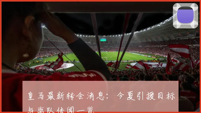 皇马最新转会消息:今夏引援目标与离队传闻一览