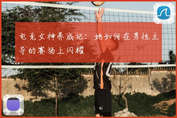 电竞女神养成记:她如何在男性主导的赛场上闪耀