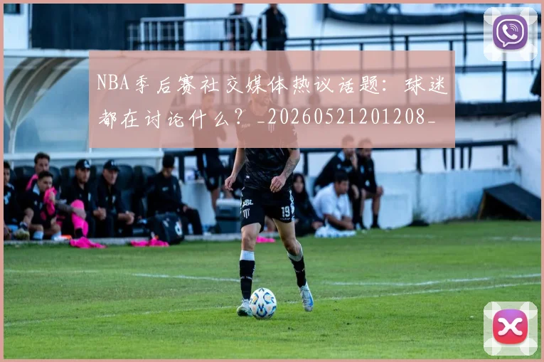 NBA季后赛社交媒体热议话题：球迷都在讨论什么？_20260521201208_20260702164642