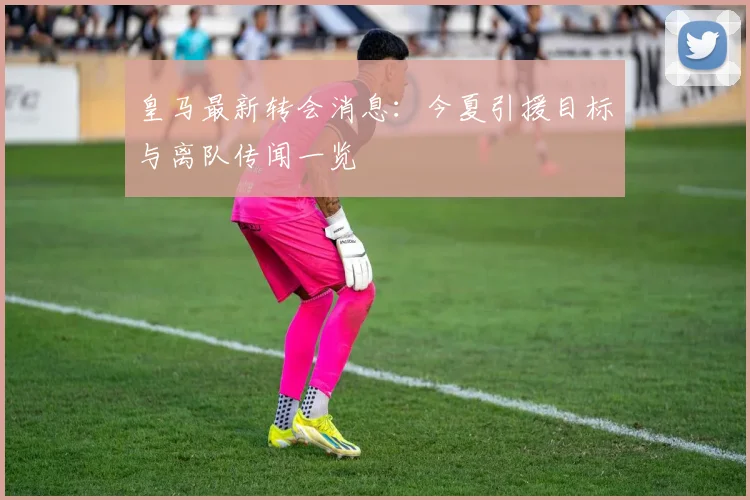 皇马最新转会消息：今夏引援目标与离队传闻一览