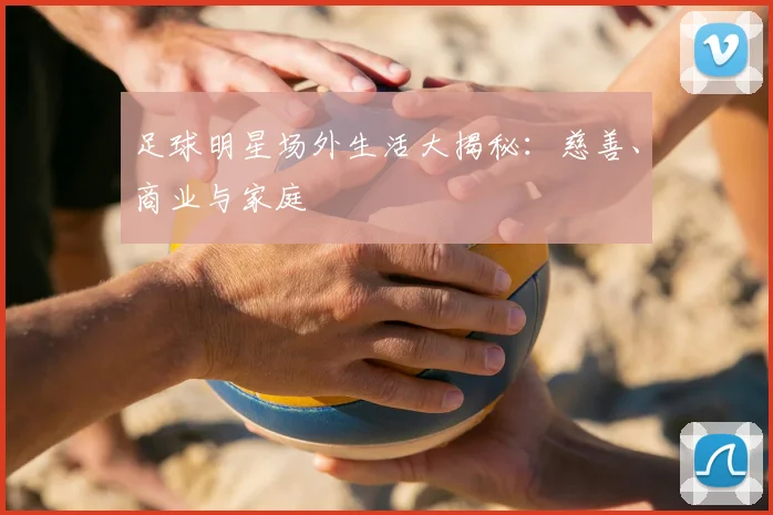 足球明星场外生活大揭秘：慈善、商业与家庭