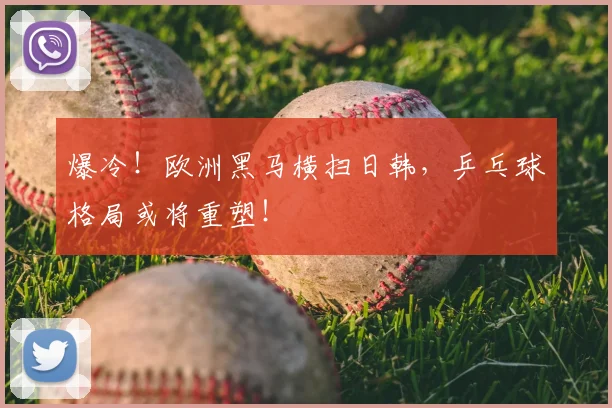 爆冷!欧洲黑马横扫日韩,乒乓球格局或将重塑!