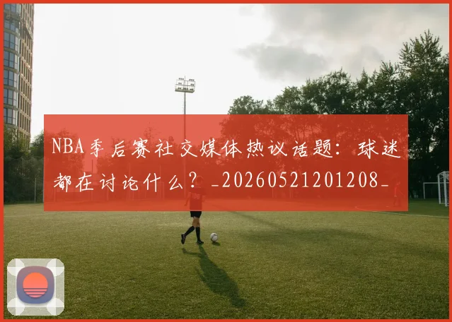 NBA季后赛社交媒体热议话题：球迷都在讨论什么？_20260521201208_20260702164642
