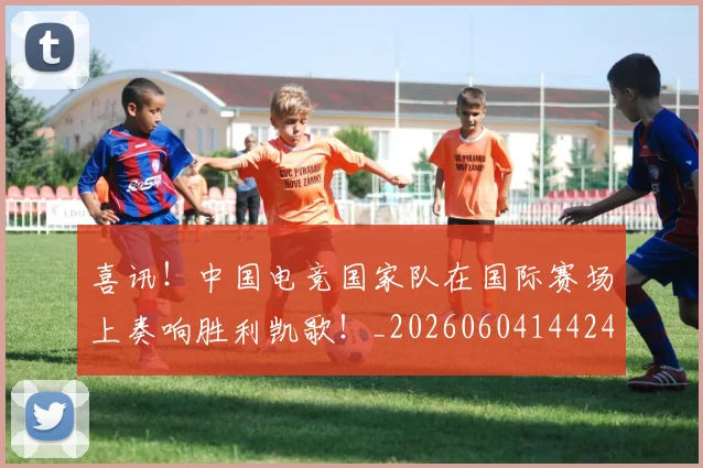 喜讯！中国电竞国家队在国际赛场上奏响胜利凯歌！_20260604144248_20260707013101
