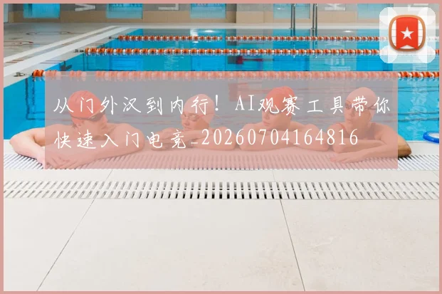 从门外汉到内行！AI观赛工具带你快速入门电竞_20260704164816